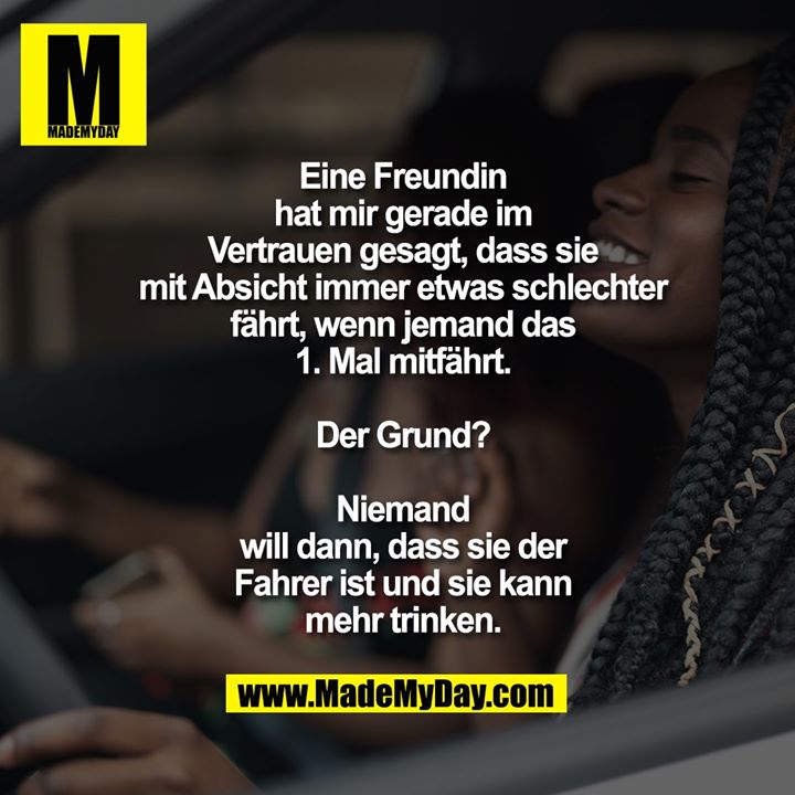 Eine Freundin hat mir gerade im Vertrauen gesagt, dass sie mit Absicht immer etwas schlechter fährt, wenn jemand das 1. Mal mitfährt.<br />
Der Grund? Niemand will dann, dass sie der Fahrer ist und sie kann mehr trinken.