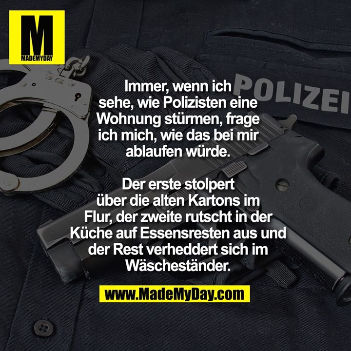 Immer, wenn ich sehe, wie Polizisten eine Wohnung stürmen, frage ich mich, wie das bei mir ablaufen würde.<br />
Der erste stolpert über die alten Kartons im Flur, der zweite rutscht in der Küche auf Essensresten aus und der Rest verheddert sich im Wäscheständer.