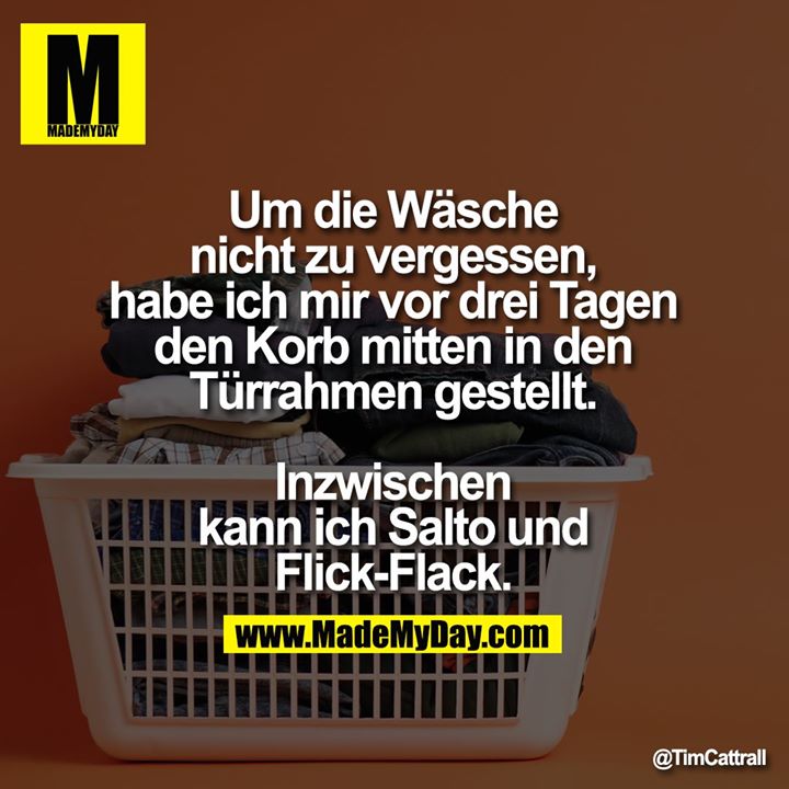 Um die Wäsche nicht zu vergessen, habe ich mir vor drei Tagen den Korb mitten in den Türrahmen gestellt.<br />
Inzwischen kann ich Salto und Flick-Flack.