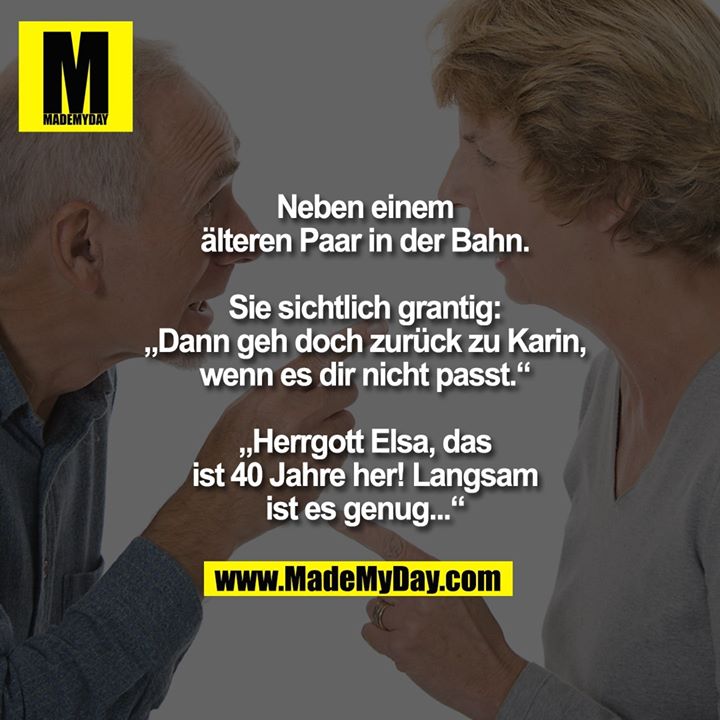 Neben einem älteren Paar in der Bahn. Sie sichtlich grantig:<br />
„Dann geh doch zurück zu Karin, wenn es dir nicht passt.“<br />
„Herrgott Elsa, das ist 40 Jahre her! Langsam ist es genug...“