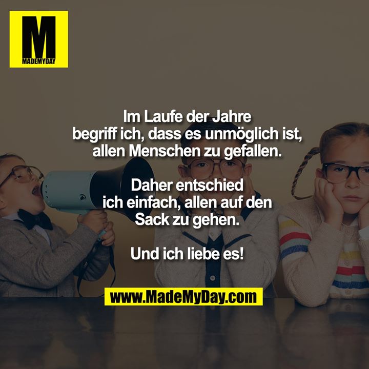 Im Laufe der Jahre<br />
begriff ich, dass es unmöglich ist,<br />
allen Menschen zu gefallen.<br />
<br />
Daher entschied<br />
ich einfach, allen auf den<br />
Sack zu gehen.<br />
<br />
Und ich liebe es!