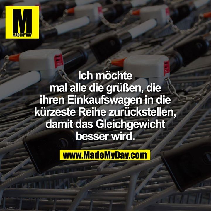 Ich möchte mal alle die grüßen, die ihren Einkaufswagen in die kürzeste Reihe zurückstellen, damit das Gleichgewicht besser wird.