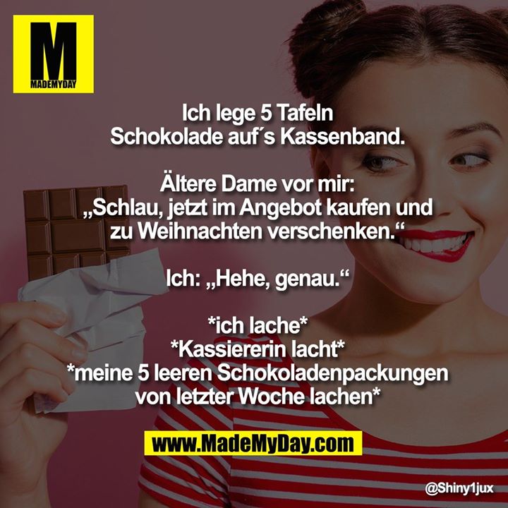 Ich lege 5 Tafeln Schokolade auf´s Kassenband.<br />
Ältere Dame vor mir: „Schlau, jetzt im Angebot kaufen und zu Weihnachten verschenken.“<br />
Ich: „Hehe, genau.“<br />
*ich lache*<br />
*Kassiererin lacht*<br />
*meine 5 leeren Schokoladenpackungen von letzter Woche lachen*
