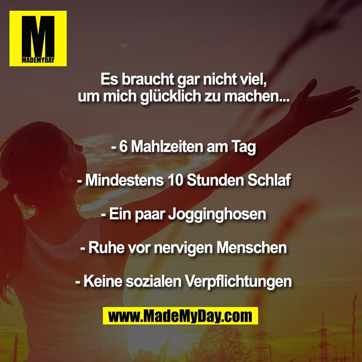 Es braucht gar nicht viel,<br />
um mich glücklich zu machen...<br />
- 6 Mahlzeiten am Tag<br />
- Mindestens 10 Stunden Schlaf<br />
- Ein paar Jogginghosen<br />
- Ruhe vor nervigen Menschen<br />
- Keine sozialen Verpflichtungen