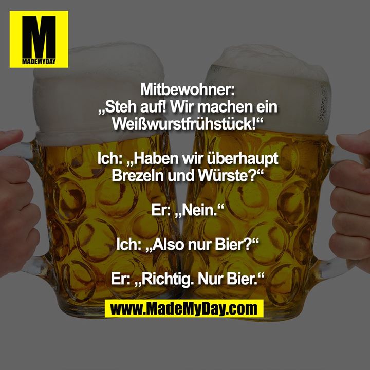 Mitbewohner: „Steh auf! Wir machen ein Weißwurstfrühstück!“<br />
Ich: „Haben wir überhaupt Brezeln und Würste?“<br />
Er: „Nein.“<br />
Ich: „Also nur Bier?“<br />
Er: „Richtig. Nur Bier.“