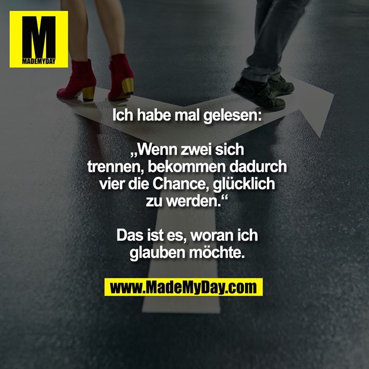 Ich habe mal gelesen:<br />
<br />
„Wenn zwei sich<br />
trennen, bekommen dadurch<br />
vier die Chance, glücklich<br />
zu werden.“<br />
<br />
Das ist es, woran ich<br />
glauben möchte.