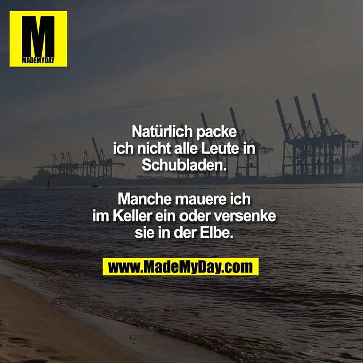 Natürlich packe ich nicht alle Leute in Schubladen. Manche mauere ich im Keller ein oder versenke sie in der Elbe.