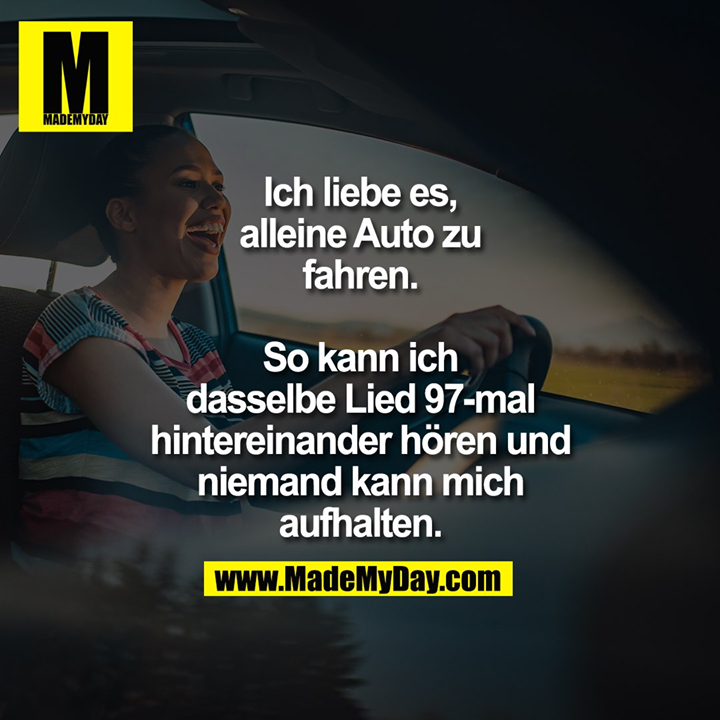 Ich liebe es, alleine Auto zu fahren. So kann ich dasselbe Lied 97-mal hintereinander hören und niemand kann mich aufhalten.