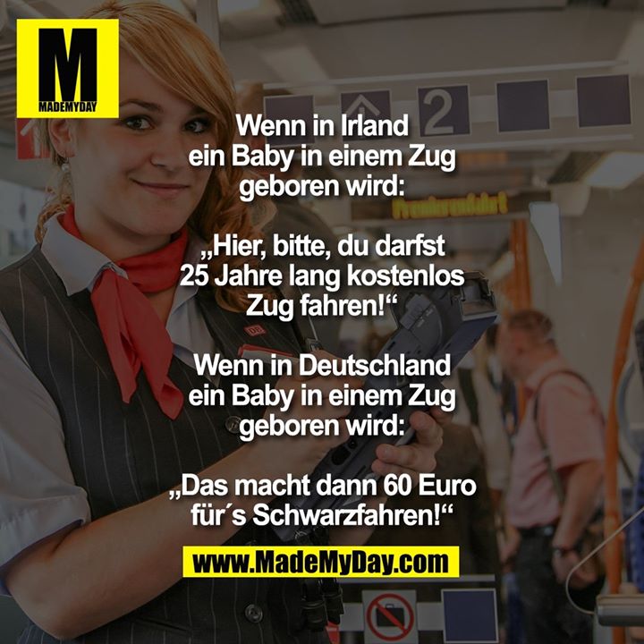 Wenn in Irland ein Baby in einem Zug geboren wird: „Hier, bitte, du darfst 25 Jahre lang kostenlos Zug fahren!“<br />
Wenn in Deutschland ein Baby in einem Zug geboren wird:<br />
„Das macht dann 60 Euro für´s Schwarzfahren!“
