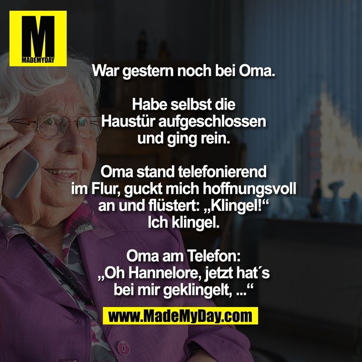 War gestern noch bei Oma.<br />
<br />
Habe selbst die<br />
Haustür aufgeschlossen<br />
und ging rein.<br />
<br />
Oma stand telefonierend<br />
im Flur, guckt mich hoffnungsvoll<br />
an und flüstert: „Klingel!“<br />
Ich klingel.<br />
<br />
Oma am Telefon:<br />
„Oh Hannelore, jetzt hat´s<br />
bei mir geklingelt, ...“