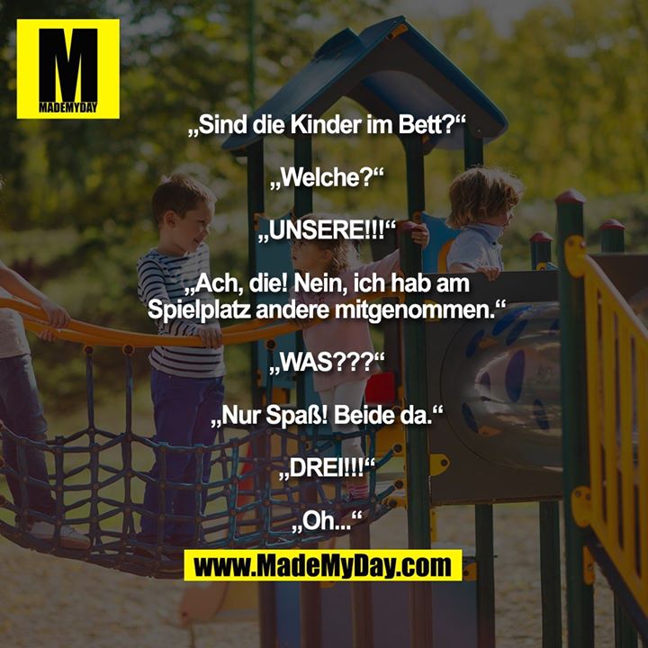 „Sind die Kinder im Bett?“<br />
„Welche?“<br />
„UNSERE!!!“<br />
„Ach, die! Nein, ich hab am Spielplatz andere mitgenommen.“<br />
„WAS???“<br />
„Nur Spaß! Beide da.“<br />
„DREI!!!“<br />
„Oh...“