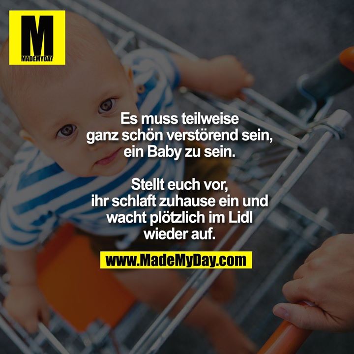 Es muss teilweise ganz<br />
schön verstörend sein,<br />
ein Baby zu sein. Stellt<br />
euch vor, ihr schlaft<br />
zuhause ein und<br />
wacht plötzlich im Lidl<br />
wieder auf.