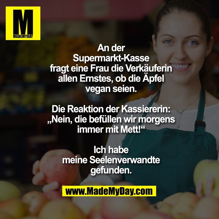 An der Supermarkt-Kasse fragt eine Frau die Verkäuferin allen Ernstes, ob die Äpfel vegan seien. Die Reaktion der Kassiererin: „Nein, die befüllen wir morgens immer mit Mett!“<br />
Ich habe meine Seelenverwandte gefunden.