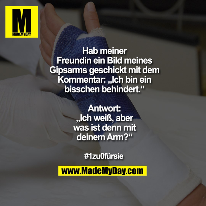 Hab meiner<br />
Freundin ein Bild meines<br />
Gipsarms geschickt mit dem<br />
Kommentar: „Ich bin ein<br />
bisschen behindert.“<br />
<br />
Antwort:<br />
„Ich weiß, aber<br />
was ist denn mit<br />
deinem Arm?“<br />
<br />
#1zu0fürsie