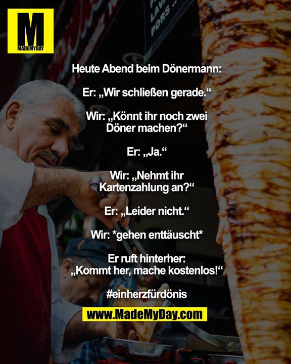 Heute Abend beim Dönermann:<br />
<br />
Er: „Wir schließen gerade.“<br />
Wir: „Könnt ihr noch zwei Döner machen?“<br />
Er: „Ja.“<br />
Wir: „Nehmt ihr Kartenzahlung an?“<br />
Er: „Leider nicht.“<br />
Wir: *gehen enttäuscht*<br />
Er ruft hinterher: „Kommt her, mache kostenlos!“<br />
<br />
#einherzfürdönis