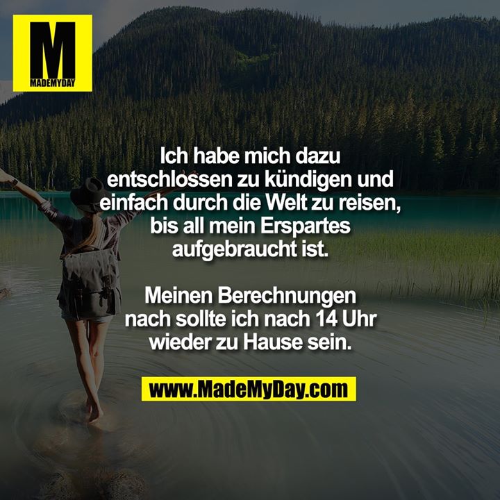Ich habe mich dazu entschlossen zu kündigen und einfach durch die Welt zu reisen, bis all mein Erspartes aufgebraucht ist. Meinen Berechnungen nach sollte ich nach 14 Uhr wieder zu Hause sein.