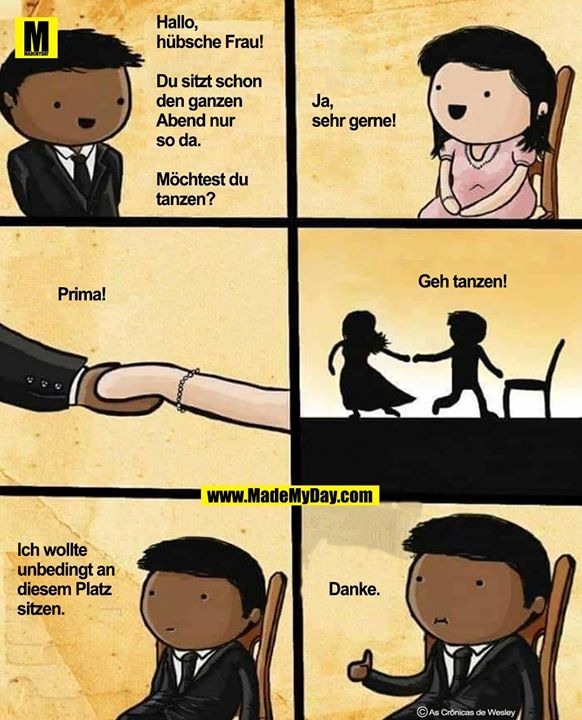 Hallo, hübsche Frau,<br />
du sitzt schon den ganzen Abend nur so da.<br />
Möchtest du tanzen?<br />
<br />
Ja, sehr gerne!<br />
<br />
Prima!<br />
<br />
Geh tanzen!<br />
<br />
Ich wollte unbedingt an diesem Platz sitzen.<br />
<br />
Danke.