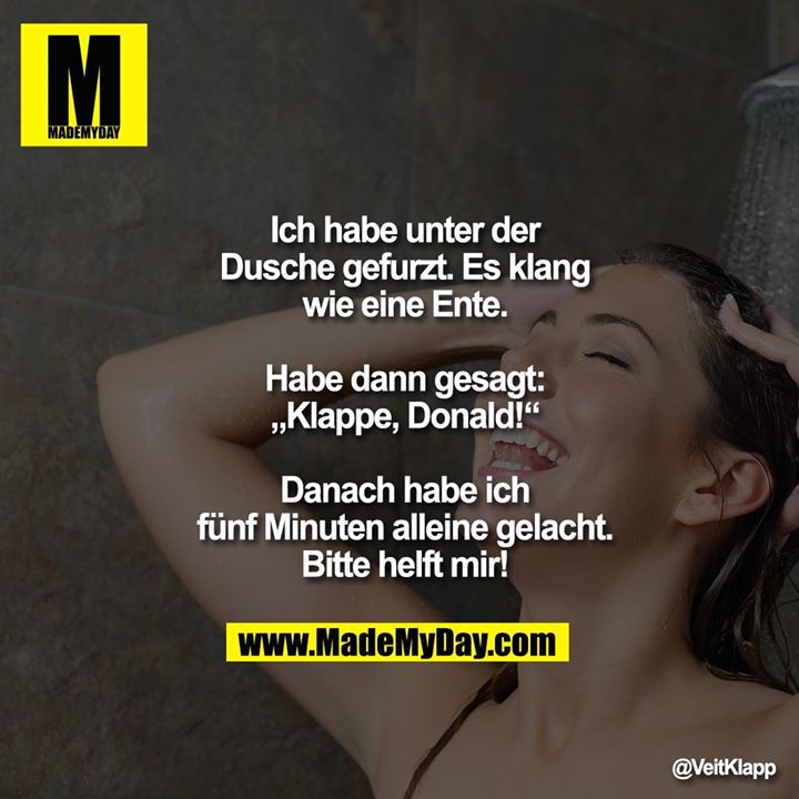 Ich habe unter der Dusche gefurzt.<br />
Es klang wie eine Ente.<br />
Habe dann gesagt: „Klappe, Donald!“<br />
Danach habe ich fünf Minuten alleine gelacht.<br />
Bitte helft mir!
