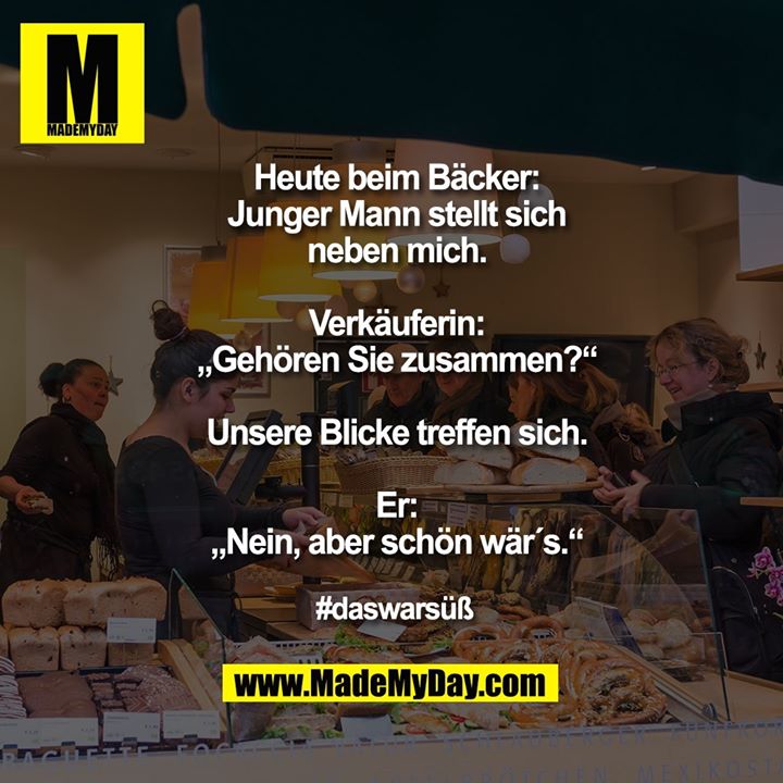 Heute beim Bäcker:<br />
Junger Mann stellt sich neben mich.<br />
Verkäuferin: „Gehören Sie zusammen?“<br />
Unsere Blicke treffen sich.<br />
Er: „Nein, aber schön wär´s.“<br />
<br />
#daswarsüß