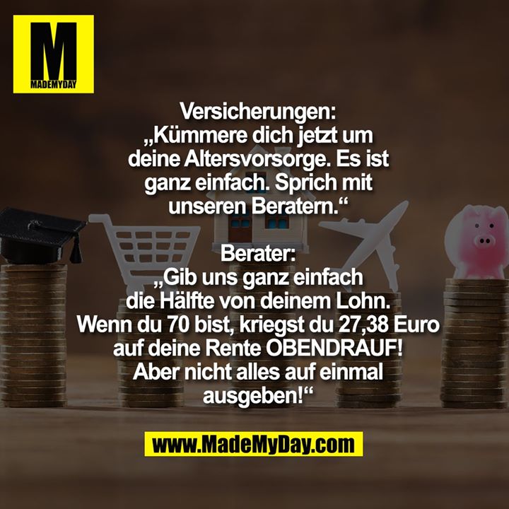 Versicherungen:<br />
„Kümmere dich jetzt um deine Altersvorsorge. Es ist ganz einfach. Sprich mir unseren Beratern.“<br />
<br />
Berater:<br />
„Gib uns ganz einfach die Hälfte von deinem Lohn. Wenn du 70 bist, kriegst du 27,38 Euro auf deine Rente OBENDRAUF! Aber nicht alles auf einmal ausgeben!“