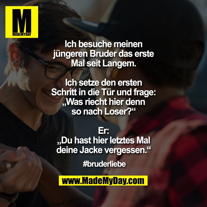 Ich besuche meinen jüngeren Bruder das erste Mal seit Langem.<br />
<br />
Ich setze den ersten Schritt in die Tür und frage: „Was riecht hier denn so nach Loser?“<br />
<br />
Er: „Du hast hier letztes Mal deine Jacke vergessen.“<br />
<br />
#bruderliebe