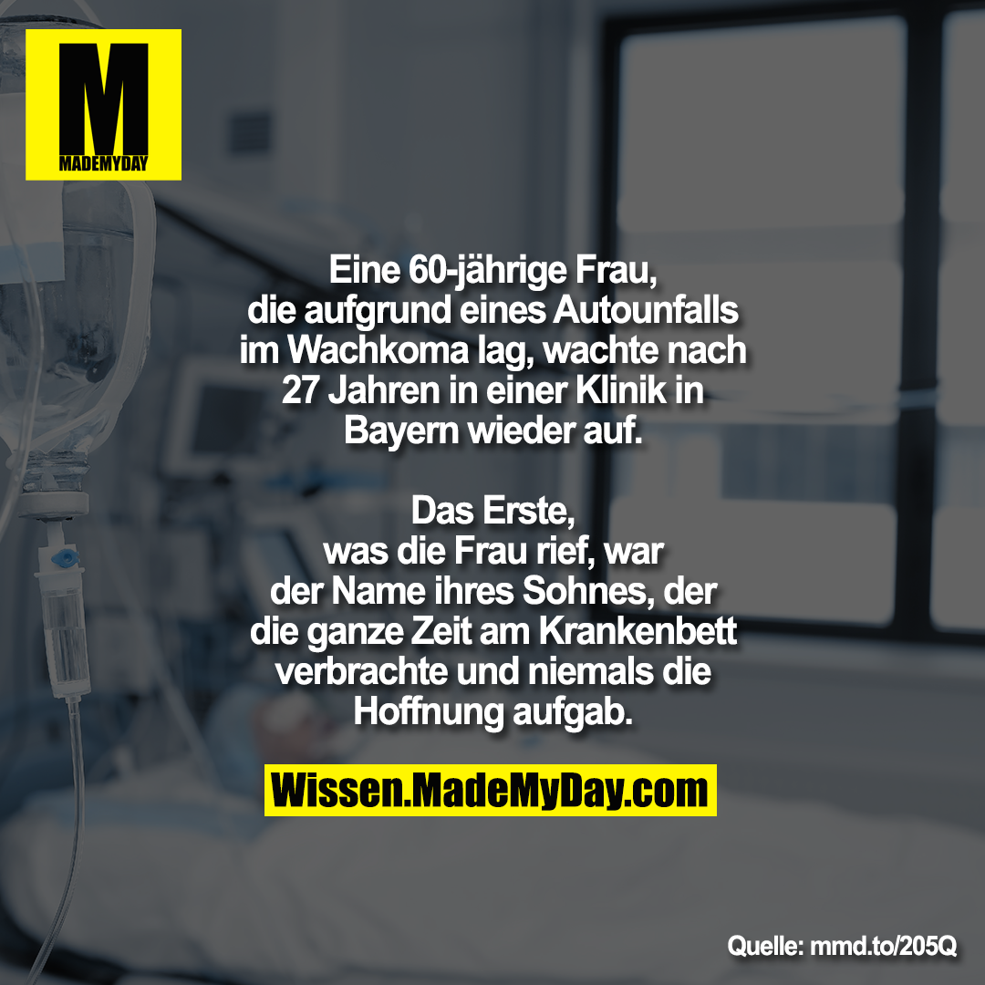 Eine 60-jährige Frau, die aufgrund eines<br />
Autounfalls im Wachkoma lag, wachte<br />
nach 27 Jahren in einer Klinik in Bayern<br />
wieder auf.<br />
Das Erste, was die Frau rief, war der Name ihres Sohnes, der die<br />
ganze Zeit am Krankenbett verbrachte und niemals die Hoffnung aufgab.