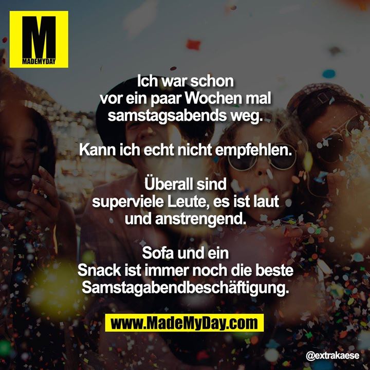 Ich war schon vor ein paar Wochen mal samstagsabends weg.<br />
<br />
Kann ich echt nicht empfehlen.<br />
<br />
Überall sind superviele Leute, es ist laut und anstrengend.<br />
<br />
Sofa und ein Snack ist immer noch die beste Samstagabendbeschäftigung.