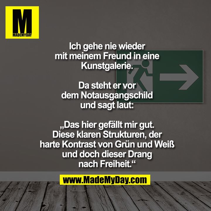 Ich gehe nie wieder mit<br />
meinem Freund in<br />
eine Kunstgalerie.<br />
<br />
Da steht er vor dem Notausgangschild und sagt laut:<br />
<br />
„Das hier gefällt mir gut.<br />
Diese klaren Strukturen, der<br />
harte Kontrast von Grün und<br />
Weiß und doch dieser Drang<br />
nach Freiheit.“