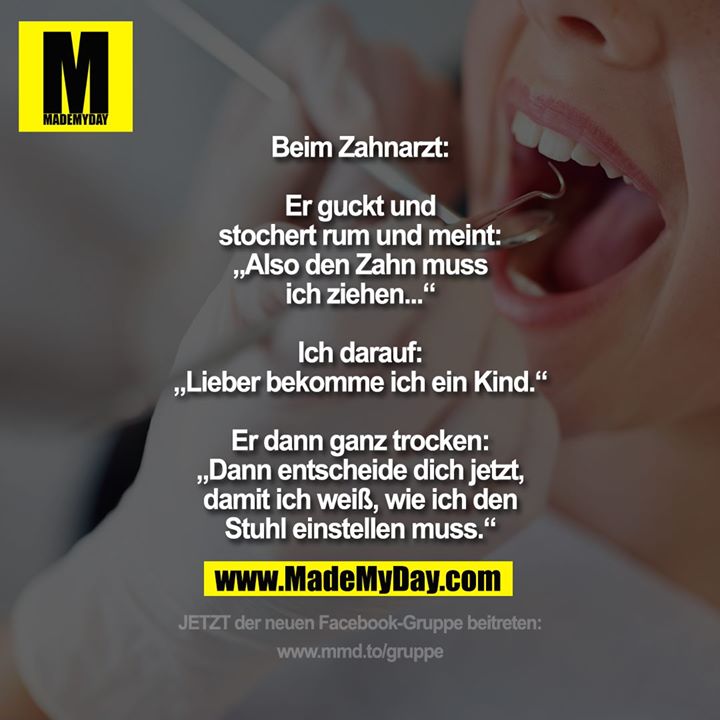 Beim Zahnarzt:<br />
<br />
Er guckt und<br />
stochert rum und meint:<br />
„Also den Zahn muss<br />
ich ziehen...“<br />
<br />
Ich darauf:<br />
„Lieber bekomme ich ein Kind.“<br />
<br />
Er dann ganz trocken:<br />
„Dann entscheide dich jetzt,<br />
damit ich weiß, wie ich den<br />
Stuhl einstellen muss.“