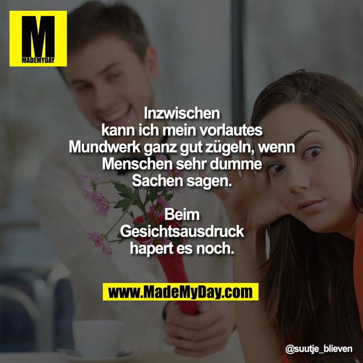 Inzwischen kann ich mein vorlautes Mundwerk ganz gut zügeln, wenn Menschen sehr dumme Sachen sagen. Beim Gesichtsausdruck hapert es noch.