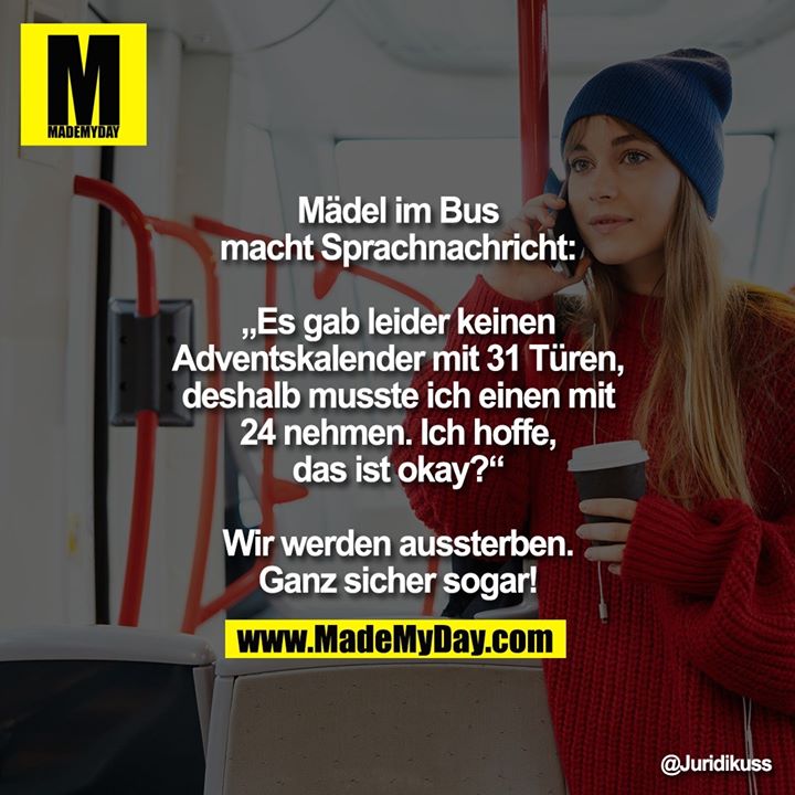 Mädel im Bus macht Sprachnachricht: „Es gab leider keinen Adventskalender mit 31 Türen, deshalb musste ich einen mit 24 nehmen. Ich hoffe, das ist okay?“<br />
<br />
Wir werden aussterben. Ganz sicher sogar!