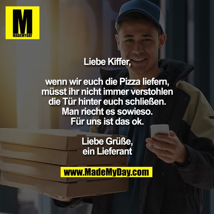 Liebe Kiffer,<br />
<br />
wenn wir euch die Pizza liefern,<br />
müsst ihr nicht immer verstohlen<br />
die Tür hinter euch schließen.<br />
Man riecht es sowieso.<br />
Für uns ist das ok.<br />
<br />
Liebe Grüße,<br />
ein Lieferant