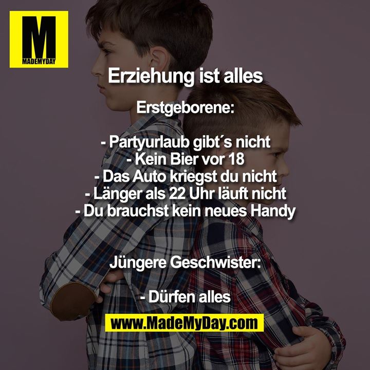 Erziehung ist alles<br />
<br />
Erstgeborene:<br />
- Partyurlaub gibt´s nicht<br />
- Kein Bier vor 18<br />
- Das Auto kriegst du nicht<br />
- Länger als 22 Uhr läuft nicht<br />
- Du brauchst kein neues Handy<br />
<br />
Jüngere Geschwister:<br />
- Dürfen alles