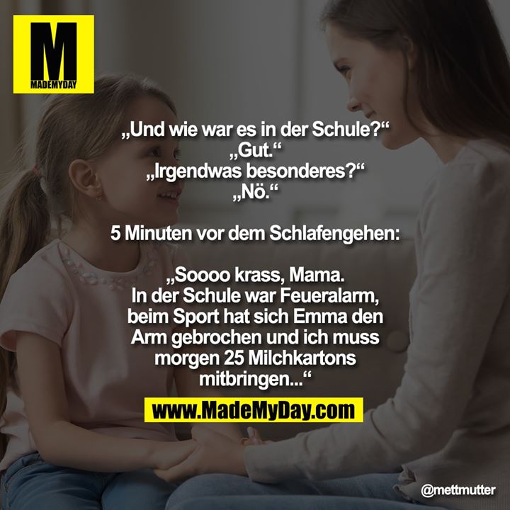 „Und wie war es in der Schule?“<br />
„Gut.“<br />
„Irgendwas besonderes?“<br />
„Nö.“<br />
<br />
5 Minuten vor dem Schlafengehen:<br />
<br />
„Soooo krass, Mama. In der Schule war Feueralarm, beim Sport hat sich Emma den Arm gebrochen und ich muss morgen 25 Milchkartons mitbringen...“