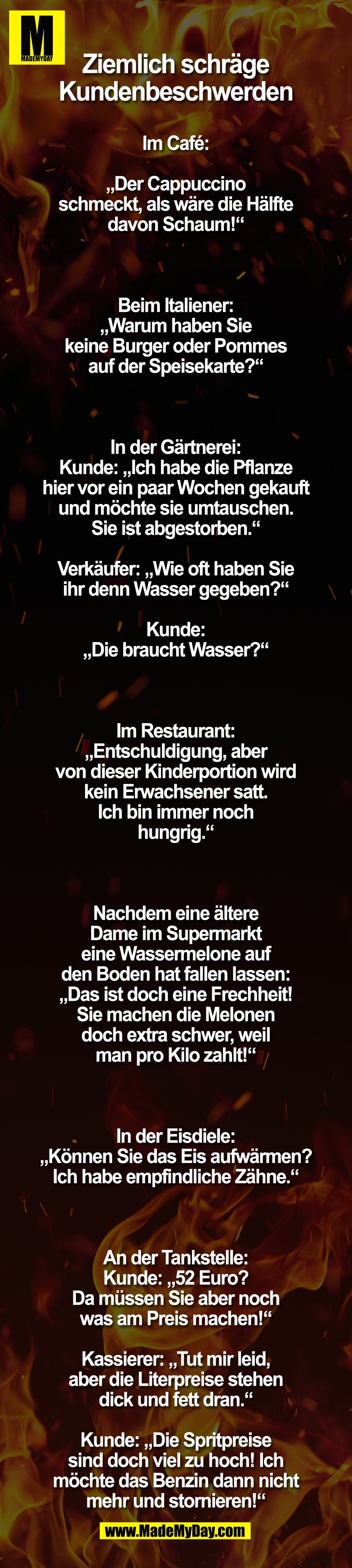 Ziemlich schräge Kundenbeschwerden<br />
<br />
Im Café:<br />
„Der Cappuccino schmeckt, als wäre die Hälfte davon Schaum!“<br />
<br />
Beim Italiener:<br />
„Warum haben Sie keine Burger oder Pommes auf der Speisekarte?“<br />
<br />
In der Gärtnerei:<br />
Kunde: „Ich habe die Pflanze hier vor ein paar Wochen gekauft und möchte sie umtauschen. Sie ist abgestorben.“<br />
Verkäufer: „Wie oft haben Sie ihr denn Wasser gegeben?“<br />
Kunde: „Die braucht Wasser?“<br />
<br />
Im Restaurant:<br />
„Entschuldigung, aber von dieser Kinderportion wird kein Erwachsener satt. Ich bin immer noch hungrig.“<br />
<br />
Nachdem eine ältere Dame im Supermarkt eine Wassermelone auf den Boden hat fallen lassen:<br />
„Das ist doch eine Frechheit! Sie machen die Melonen doch extra schwer, weil man pro Kilo zahlt!“<br />
<br />
In der Eisdiele:<br />
„Können Sie das Eis aufwärmen? Ich habe empfindliche Zähne.“<br />
<br />
An der Tankstelle:<br />
Kunde: „52 Euro? Da müssen Sie aber noch was am Preis machen!“<br />
Kassierer: „Tut mir leid, aber die Literpreise stehen dick und fett dran.“<br />
Kunde: „Die Spritpreise sind doch viel zu hoch! Ich möchte das Benzin dann nicht mehr und stornieren!“