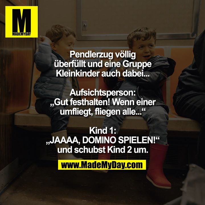 Pendlerzug völlig überfüllt und eine Gruppe Kleinkinder auch dabei...<br />
<br />
Aufsichtsperson: „Gut festhalten! Wenn einer umfliegt, fliegen alle...“<br />
<br />
Kind 1: „JAAAA, DOMINO SPIELEN!“ und schubst Kind 2 um.