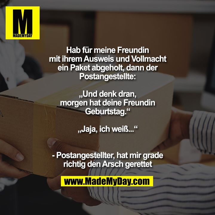 Hab für meine Freundin<br />
mit ihrem Ausweis und Vollmacht<br />
ein Paket abgeholt, dann der<br />
Postangestellte:<br />
<br />
„Und denk dran,<br />
morgen hat deine Freundin<br />
Geburtstag.“<br />
<br />
„Jaja, ich weiß...“<br />
<br />
<br />
- Postangestellter, hat mir grade<br />
richtig den Arsch gerettet