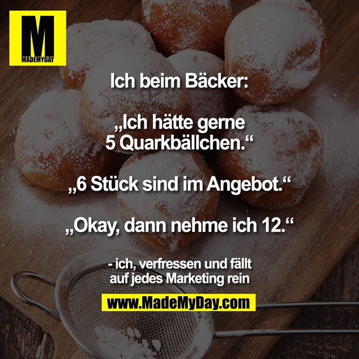 Ich beim Bäcker:<br />
<br />
„Ich hätte gerne 5 Quarkbällchen.“<br />
„6 Stück sind im Angebot.“<br />
„Okay, dann nehme ich 12.“<br />
<br />
- ich, verfressen und fällt auf jedes Marketing rein