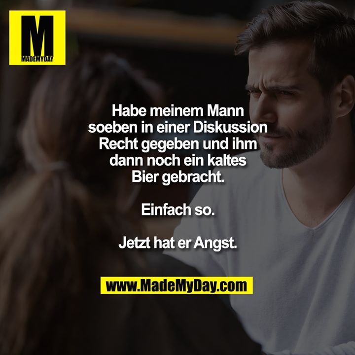 Habe meinem Mann soeben in einer Diskussion Recht gegeben und ihm dann noch ein kaltes Bier gebracht. Einfach so. Jetzt hat er Angst.