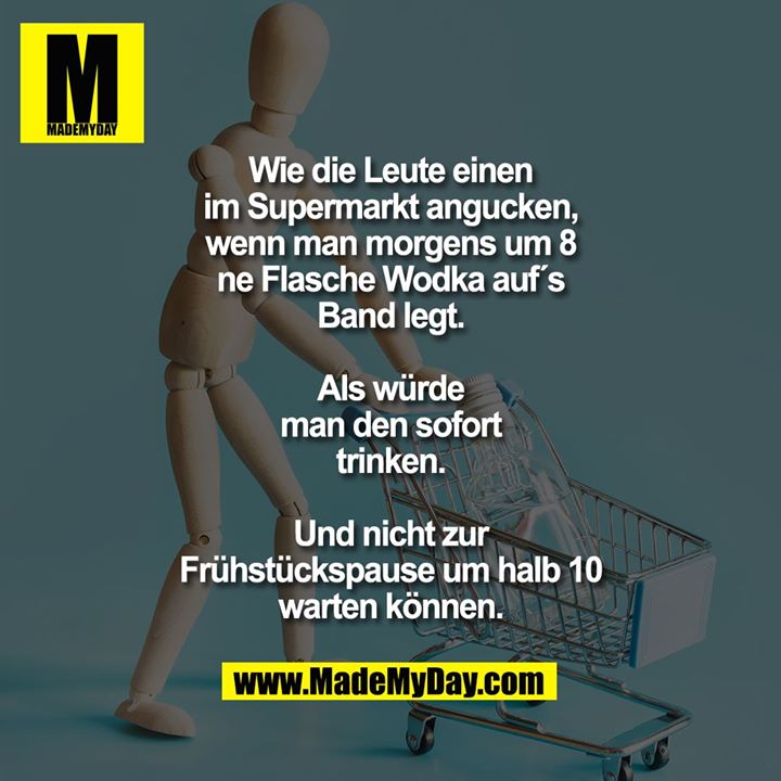 Wie die Leute einen<br />
im Supermarkt angucken,<br />
wenn man morgens um 8<br />
ne Flasche Wodka auf´s<br />
Band legt.<br />
<br />
Als würde<br />
man den sofort<br />
trinken.<br />
<br />
Und nicht zur<br />
Frühstückspause um halb 10<br />
warten können.