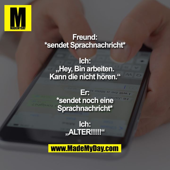 Freund:<br />
*sendet Sprachnachricht*<br />
<br />
Ich:<br />
„Hey, Bin arbeiten.<br />
Kann die nicht hören.“<br />
<br />
Er:<br />
*sendet noch eine<br />
Sprachnachricht*<br />
<br />
Ich:<br />
„ALTER!!!!!“