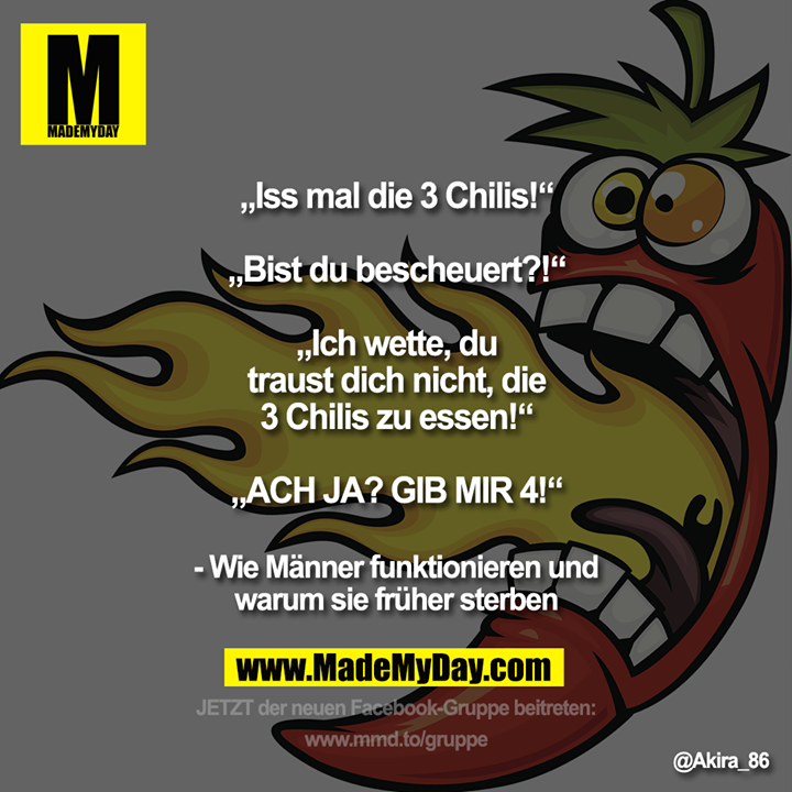 „Iss mal die 3 Chilis!“<br />
„Bist du bescheuert?!“<br />
<br />
„Ich wette, du traust dich nicht, die 3 Chilis zu essen!“<br />
„ACH JA? GIB MIR 4!“<br />
<br />
- Wie Männer funktionieren und warum sie früher sterben