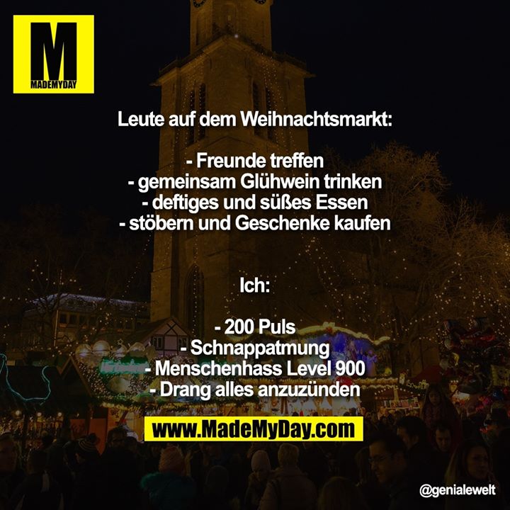 Leute auf dem Weihnachtsmarkt:<br />
- Freunde treffen<br />
- gemeinsam Glühwein trinken<br />
- deftiges und süßes Essen<br />
- stöbern und Geschenke kaufen<br />
Ich:<br />
- 200 Puls<br />
- Schnappatmung<br />
- Menschenhass Level 900<br />
- Drang alles anzuzünden