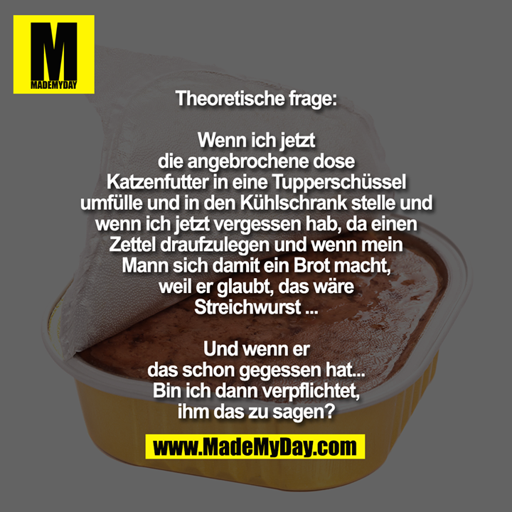Theoretische frage: Wenn ich jetzt<br />
die angebrochene dose Katzenfutter<br />
in eine Tupperschüssel umfülle und in<br />
den Kühlschrank stelle und wenn ich<br />
jetzt vergessen hab, da einen Zettel<br />
draufzulegen und wenn mein Mann<br />
sich damit ein Brot macht, weil er<br />
glaubt, das wäre Streichwurst ...<br />
Und wenn er das schon gegessen<br />
hat... Bin ich dann verpflichtet,<br />
ihm das zu sagen?