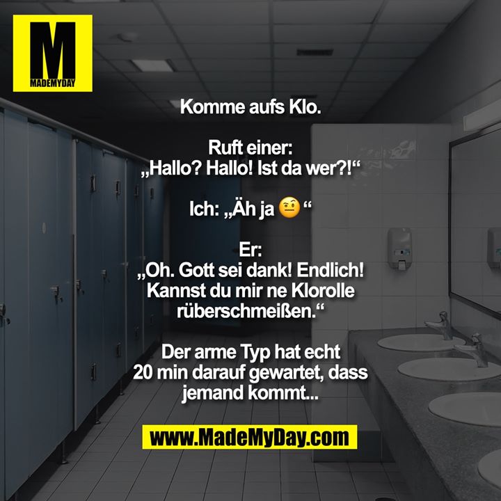 Komme aufs Klo.<br />
<br />
Ruft einer: „Hallo? Hallo! Ist da wer?!“<br />
<br />
Ich: „Äh ja 🤨“<br />
<br />
Er: „Oh. Gott sei dank! Endlich! Kannst du mir ne Klorolle rüberschmeißen.“<br />
<br />
Der arme Typ hat echt 20 min darauf gewartet, dass jemand kommt...