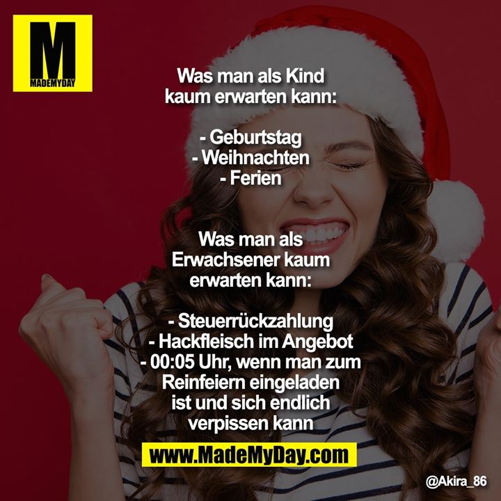 Was man als Kind kaum erwarten kann:<br />
- Geburtstag<br />
- Weihnachten<br />
- Ferien<br />
<br />
Was man als Erwachsener kaum erwarten kann:<br />
- Steuerrückzahlung<br />
- Hackfleisch im Angebot<br />
- 00:05 Uhr, wenn man zum Reinfeiern eingeladen ist und sich endlich verpissen kann