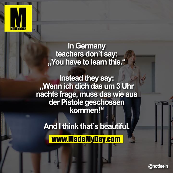 In germany teachers don`t say: „You have to learn this.“<br />
<br />
Instead they say: „Wenn ich dich das um 3 Uhr nachts frage, muss das wie aus der Pistole geschossen kommen!“<br />
<br />
And I think that`s beautiful.