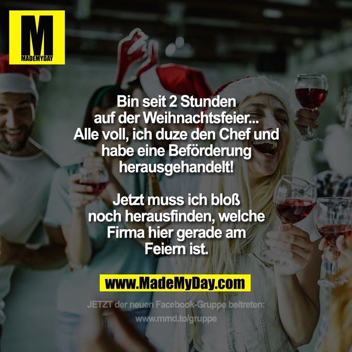 Bin seit 2 Stunden auf der Weihnachtsfeier...<br />
Alle voll, ich duze den Chef und habe eine Beförderung herausgehandelt!<br />
Jetzt muss ich bloß noch herausfinden, welche Firma hier gerade am Feiern ist.