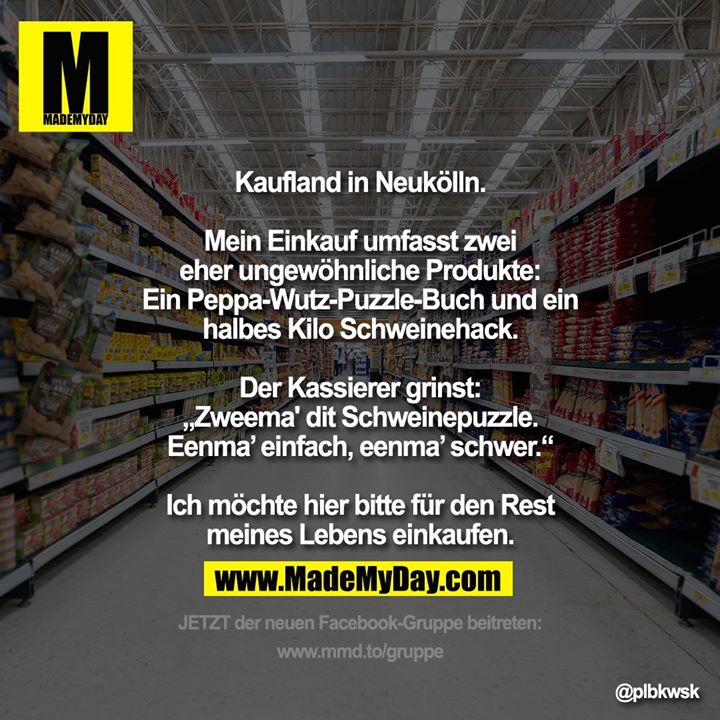 Kaufland in Neukölln.<br />
Mein Einkauf umfasst zwei eher ungewöhnliche Produkte:<br />
Ein Peppa-Wutz-Puzzle-Buch und ein halbes Kilo Schweinehack.<br />
Der Kassierer grinst: „Zweema' dit Schweinepuzzle. Eenma’ einfach, eenma’ schwer.“<br />
Ich möchte hier bitte für den Rest meines Lebens einkaufen.