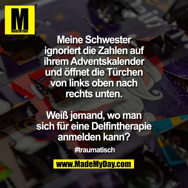 Meine Schwester ignoriert die Zahlen auf ihrem Adventskalender und öffnet die Türchen von links oben nach rechts unten.<br />
<br />
Weiß jemand, wo man sich für eine Delfintherapie anmelden kann?<br />
<br />
#traumatisch